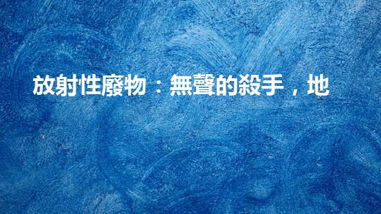 放射性廢物：無聲的殺手，地球上的威脅？